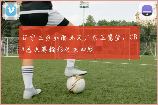 辽宁三分如雨浇灭广东卫冕梦，CBA总决赛精彩对决回顾
