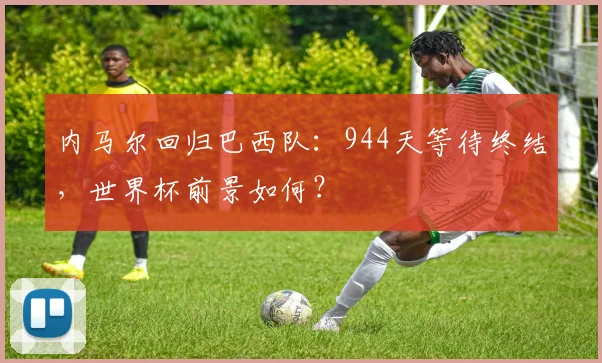 内马尔回归巴西队：944天等待终结，世界杯前景如何？