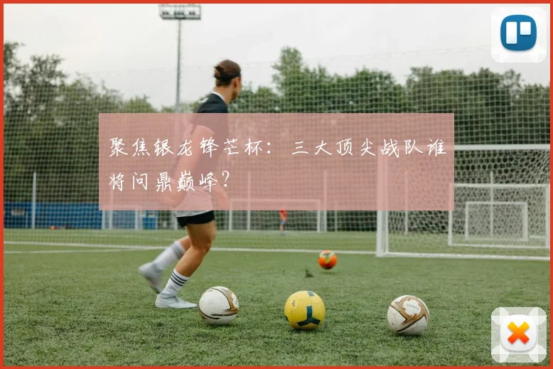 聚焦银龙锋芒杯：三大顶尖战队谁将问鼎巅峰？