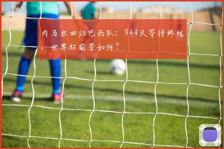 内马尔回归巴西队：944天等待终结，世界杯前景如何？